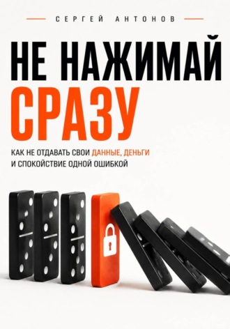 Сергей Антонов. Не нажимай сразу. Как не отдавать свои данные, деньги и спокойствие одной ошибкой
