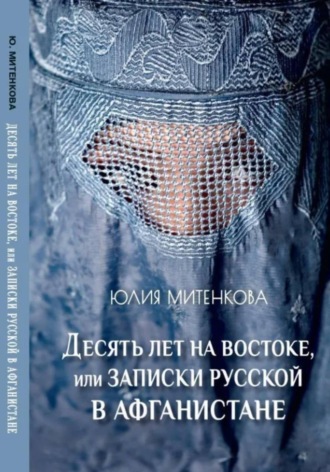 Юлия Александровна Митенкова. Десять лет на востоке, или записки русской в Афганистане