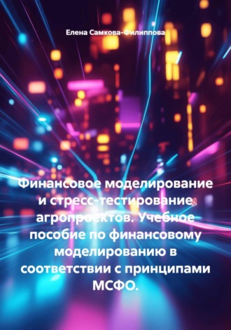 Елена Самкова-Филиппова. Финансовое моделирование и стресс-тестирование агропроектов. Учебное пособие по финансовому моделированию в соответствии с принципами МСФО.