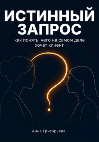 Анна Григорьева. Истинный запрос. Как понять чего на самом деле хочет клиент? Практическое руководство.