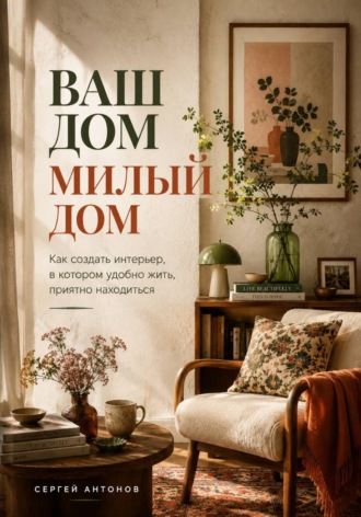 Сергей Антонов. Ваш дом милый дом. Как создать интерьер, в котором удобно жить, приятно находиться