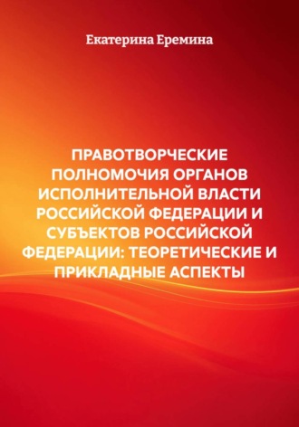 Екатерина Еремина. ПРАВОТВОРЧЕСКИЕ ПОЛНОМОЧИЯ ОРГАНОВ ИСПОЛНИТЕЛЬНОЙ ВЛАСТИ РОССИЙСКОЙ ФЕДЕРАЦИИ И СУБЪЕКТОВ РОССИЙСКОЙ ФЕДЕРАЦИИ: ТЕОРЕТИЧЕСКИЕ И ПРИКЛАДНЫЕ АСПЕКТЫ