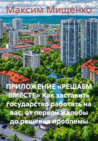Максим Мищенко. Приложение «Решаем вместе» Как заставить государство работать на вас: от первой жалобы до решения проблемы