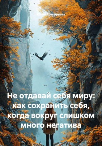 Юлия Григорьева. Не отдавай себя миру: как сохранить себя, когда вокруг слишком много негатива