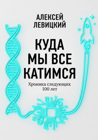 Алексей Левицкий. Куда мы все катимся. Хроника следующих 100 лет: от редактирования ДНК до колонизации Марса