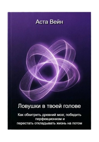 Аста Вейн. Ловушки в твоей голове. Как обхитрить древний мозг, победить перфекционизм и перестать откладывать жизнь на потом