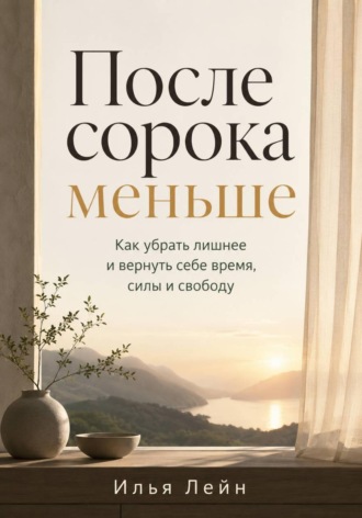 Илья Лейн. После сорока меньше. Как убрать лишнее и вернуть себе время, силы и свободу
