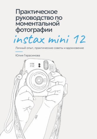 Юлия Герасимова. Практическое руководство по моментальной фотографии Instax Mini 12. Личный опыт, советы и эксперименты.