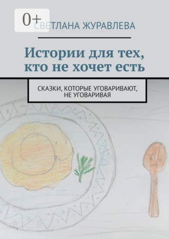 Светлана Журавлева. Истории для тех, кто не хочет есть. Сказки, которые уговаривают, не уговаривая