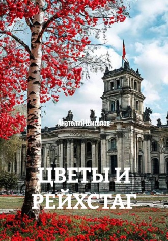 Анатолий Шигапов. ЦВЕТЫ И РЕЙХСТАГ Цветы и Рейхстаг