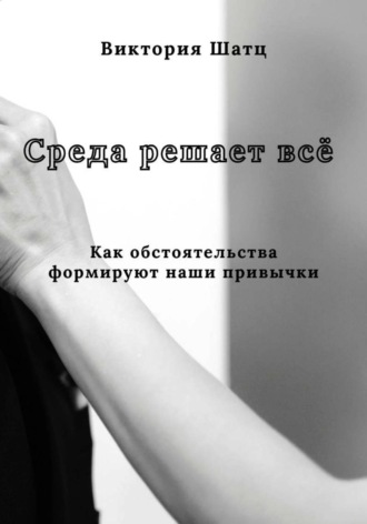 Виктория Шатц. Среда решает всё. Как обстоятельства формируют наши привычки