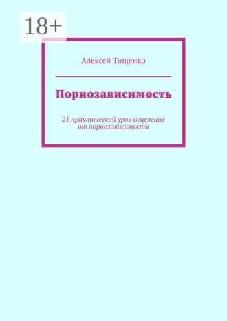 Алексей Тищенко. Порнозависимость. 21 практический урок исцеления от порнозависимости