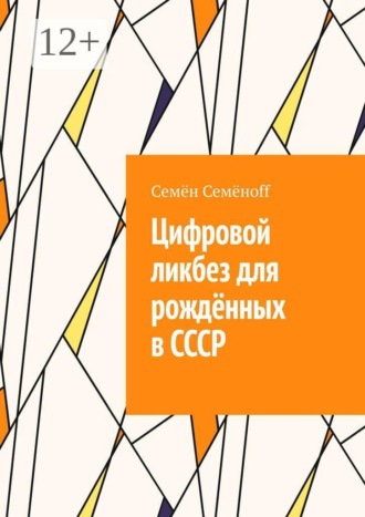 Семён Семёноff. Цифровой ликбез для рождённых в СССР. Как подружиться со смартфоном, не бояться интернета и перестать звонить внуку с вопросом «куда нажимать?»