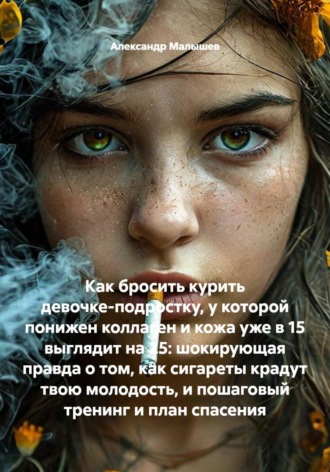 Александр Малышев. Как бросить курить девочке-подростку, у которой понижен коллаген и кожа уже в 15 выглядит на 25: шокирующая правда о том, как сигареты крадут твою молодость, и пошаговый тренинг и план спасения