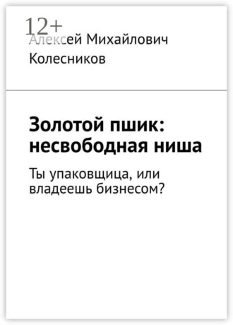 Алексей Михайлович Колесников. Золотой пшик: несвободная ниша. Ты упаковщица, или владеешь бизнесом?
