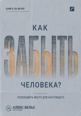 Алекс Вельс. Как забыть человека? Почему память держит прошлое и как освободить место для настоящего