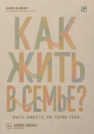 Алекс Вельс. Как жить в семье? Быть вместе, не теряя границ, голоса и права на свою жизнь