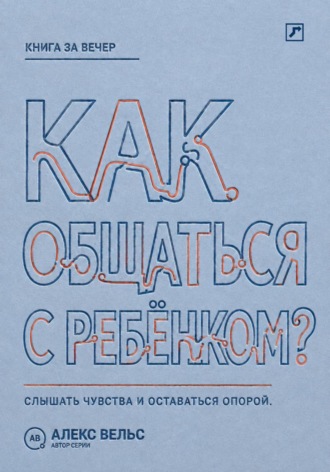 Алекс Вельс. Как общаться с ребёнком? Слышать чувства, сохранять границы и оставаться надёжным взрослым