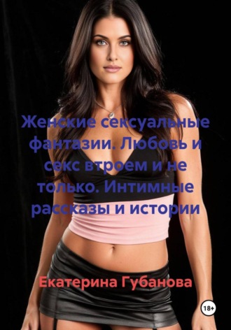 Екатерина Губанова. Женские сексуальные фантазии. Любовь и секс втроем и не только. Интимные рассказы и истории