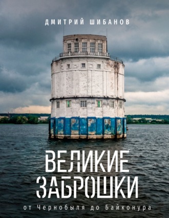 Дмитрий Шибанов. Великие заброшки. От Чернобыля до Байконура