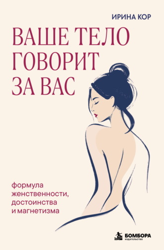 Ирина Кор. Ваше тело говорит за вас. Формула женственности, достоинства и магнетизма