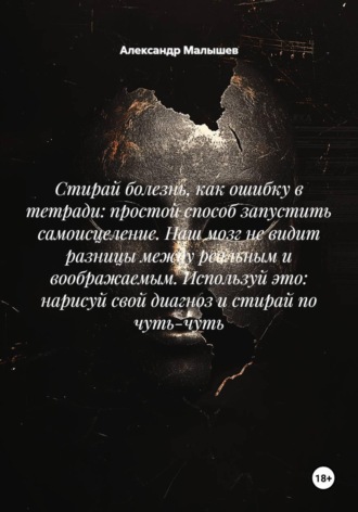 Александр Малышев. Стирай болезнь, как ошибку в тетради: простой способ запустить самоисцеление. Наш мозг не видит разницы между реальным и воображаемым. Используй это: нарисуй свой диагноз и стирай по чуть-чуть