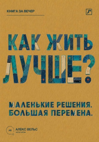 Алекс Вельс. Как жить лучше? Маленькие решения, из которых складывается большая перемена
