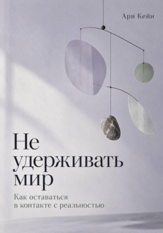 Ари Кейн. Не удерживать мир. Как оставаться в контакте с реальностью