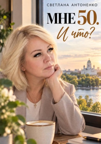 Светлана Антоненко. Мне 50. И что? Работа, деньги, отношения и новая жизнь, когда уже не хочется жить по чужим правилам.
