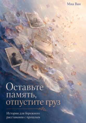 Миа Ван. Оставьте память, отпустите груз. Истории для бережного расставания с прошлым