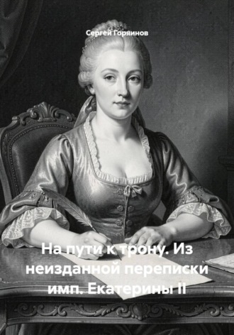 Сергей Горяинов. На пути к трону. Из неизданной переписки имп. Екатерины II