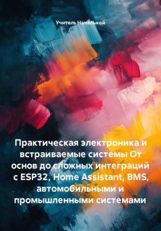 . Практическая электроника и встраиваемые системы От основ до сложных интеграций с ESP32, Home Assistant, BMS, автомобильными и промышленными системами