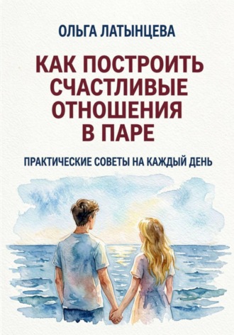 Ольга Латынцева. Как построить счастливые отношения в паре. Практические советы на каждый день