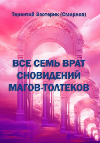 Терентий Смирнов (Эзотерик). ВСЕ СЕМЬ ВРАТ СНОВИДЕНИЙ МАГОВ-ТОЛТЕКОВ