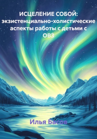 Илья Андреевич Басов. Исцеление собой: экзистенциально-холистические аспекты работы с детьми с ОВЗ