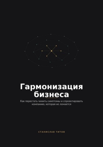 . Гармонизация Бизнеса. Как перестать чинить симптомы и спроектировать компанию, которая не ломается