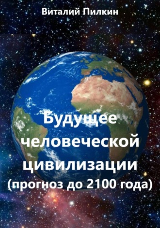 Виталий Евгеньевич Пилкин. Будущее человеческой цивилизации (прогноз до 2100 года)
