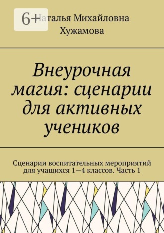 Наталья Михайловна Хужамова. Внеурочная магия: сценарии для активных учеников. Сценарии воспитательных мероприятий для учащихся 1—4 классов. Часть 1