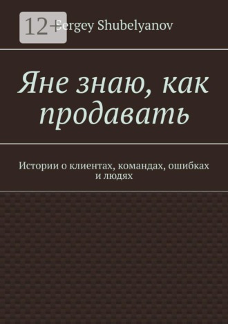 Sergey Shubelyanov. Яне знаю, как продавать. Истории о клиентах, командах, ошибках и людях