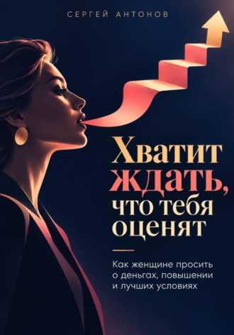 Сергей Антонов. Хватит ждать, что тебя оценят. Как женщине просить о деньгах, повышении и лучших условиях