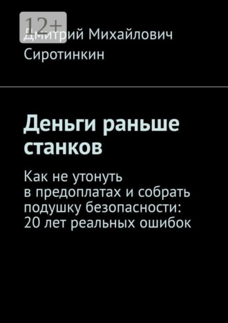 Дмитрий Михайлович Сиротинкин. Деньги раньше станков. Как не утонуть в предоплатах и собрать подушку безопасности: 20 лет реальных ошибок