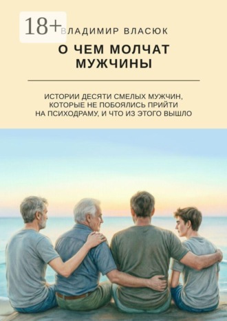 Владимир Сергеевич Власюк. О чем молчат мужчины. Истории десяти смелых мужчин, которые не побоялись прийти на психодраму, и что из этого вышло