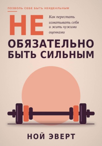 Ной Эверт. Не обязательно быть сильным. Как перестать изматывать себя и жить чужими оценками