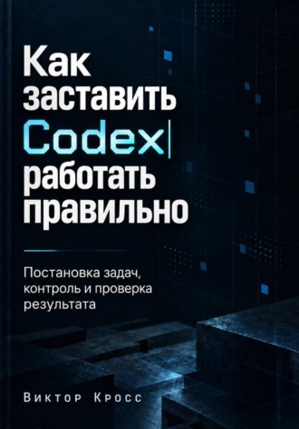 Виктор Кросс. Как заставить Codex работать правильно. Постановка задач, контроль и проверка результата