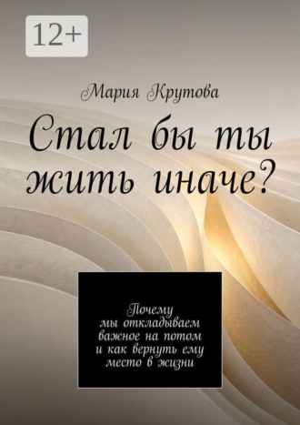 Мария Крутова. Стал бы ты жить иначе? Почему мы откладываем важное на потом и как вернуть ему место в жизни