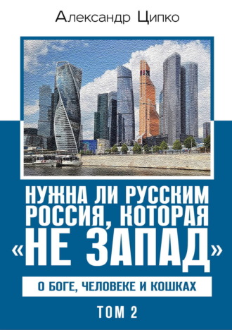 Александр Ципко. Нужна ли русским Россия, которая «не Запад». О Боге, человеке и кошках. Том 2