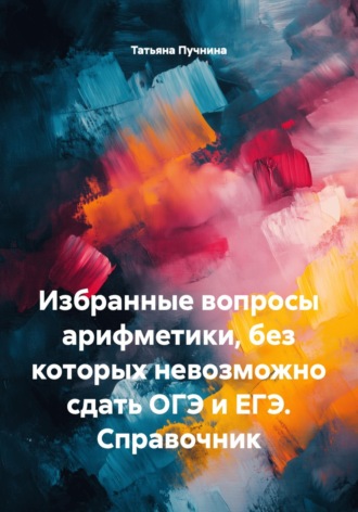 Татьяна Пучнина. Избранные вопросы арифметики, без которых невозможно сдать ОГЭ и ЕГЭ. Справочник