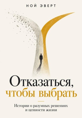 Ной Эверт. Отказаться, чтобы выбрать. Истории о разумных решениях и ценности жизни