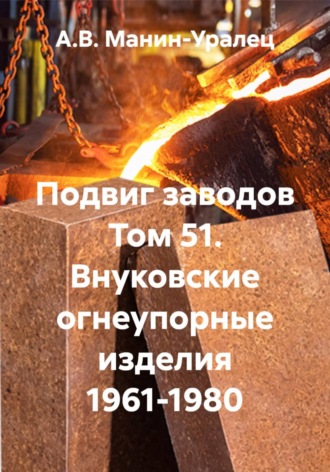 А.В. Манин-Уралец. Подвиг заводов Том 51. Внуковские огнеупорные изделия 1961-1980