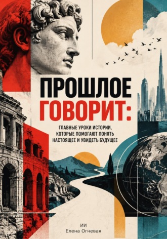 Елена Огневая. Прошлое говорит. Главные уроки истории, которые помогают понять настоящее и увидеть будущее